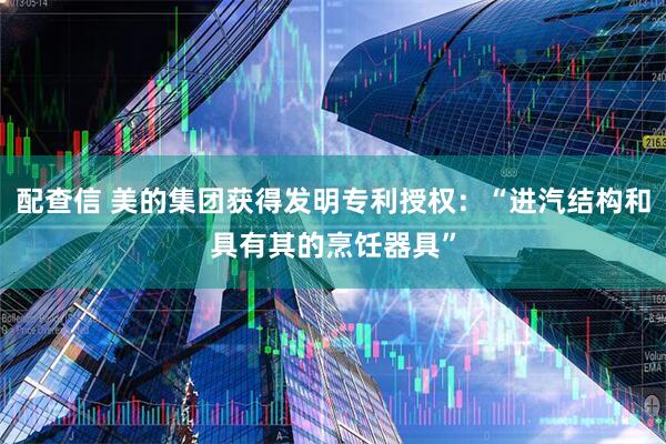 配查信 美的集团获得发明专利授权：“进汽结构和具有其的烹饪器具”