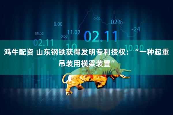 鸿牛配资 山东钢铁获得发明专利授权：“一种起重吊装用横梁装置”