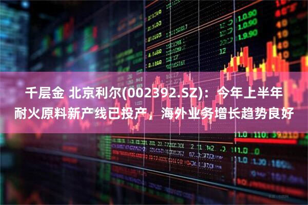 千层金 北京利尔(002392.SZ)：今年上半年耐火原料新产线已投产，海外业务增长趋势良好