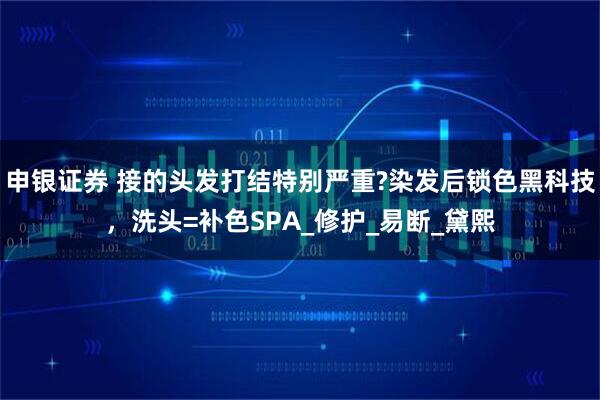 申银证券 接的头发打结特别严重?染发后锁色黑科技，洗头=补色SPA_修护_易断_黛熙