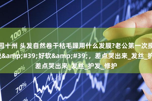 园十州 头发自然卷干枯毛躁用什么发膜?老公第一次摸我头发说&#39;好软&#39;，差点哭出来_发丝_护发_修护