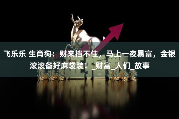 飞乐乐 生肖狗：财来挡不住，马上一夜暴富，金银滚滚备好麻袋装！_财富_人们_故事