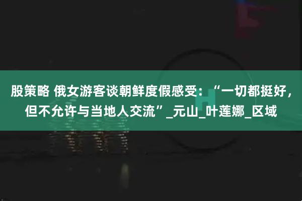 股策略 俄女游客谈朝鲜度假感受：“一切都挺好，但不允许与当地人交流”_元山_叶莲娜_区域