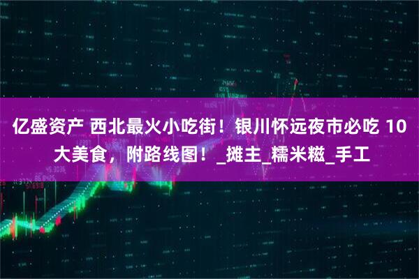 亿盛资产 西北最火小吃街！银川怀远夜市必吃 10 大美食，附路线图！_摊主_糯米糍_手工