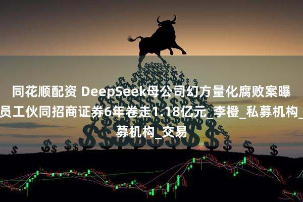 同花顺配资 DeepSeek母公司幻方量化腐败案曝光，员工伙同招商证券6年卷走1.18亿元_李橙_私募机构_交易