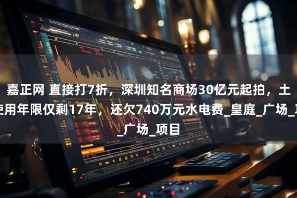 嘉正网 直接打7折，深圳知名商场30亿元起拍，土地使用年限仅剩17年，还欠740万元水电费_皇庭_广场_项目