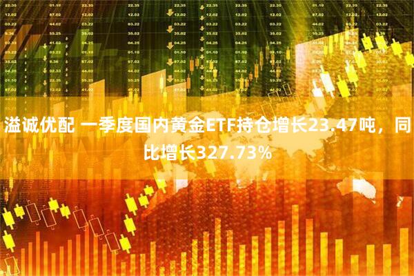 溢诚优配 一季度国内黄金ETF持仓增长23.47吨，同比增长327.73%