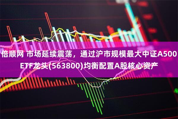 倍顺网 市场延续震荡，通过沪市规模最大中证A500ETF龙头(563800)均衡配置A股核心资产