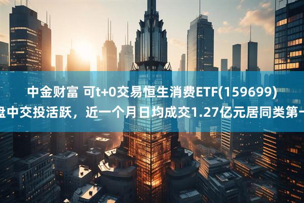 中金财富 可t+0交易恒生消费ETF(159699)盘中交投活跃，近一个月日均成交1.27亿元居同类第一