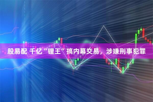 股易配 千亿“锂王”搞内幕交易，涉嫌刑事犯罪