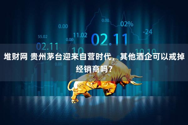 堆财网 贵州茅台迎来自营时代，其他酒企可以戒掉经销商吗？