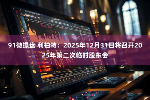 91微操盘 利柏特：2025年12月31日将召开2025年第二次临时股东会