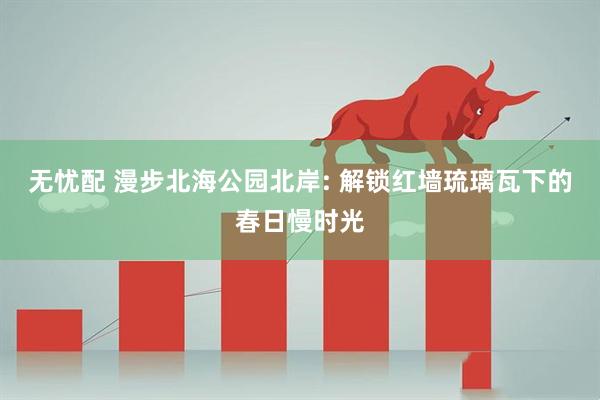 无忧配 漫步北海公园北岸: 解锁红墙琉璃瓦下的春日慢时光